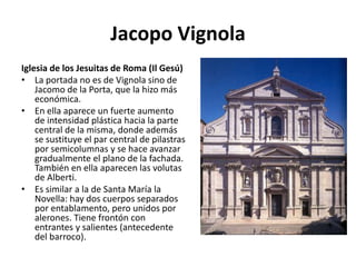Jacopo Vignola
Iglesia de los Jesuitas de Roma (Il Gesú)
• La portada no es de Vignola sino de
Jacomo de la Porta, que la hizo más
económica.
• En ella aparece un fuerte aumento
de intensidad plástica hacia la parte
central de la misma, donde además
se sustituye el par central de pilastras
por semicolumnas y se hace avanzar
gradualmente el plano de la fachada.
También en ella aparecen las volutas
de Alberti.
• Es similar a la de Santa María la
Novella: hay dos cuerpos separados
por entablamento, pero unidos por
alerones. Tiene frontón con
entrantes y salientes (antecedente
del barroco).
 