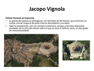 Jacopo Vignola
Palacio Farnesio en Caprarola
• La planta del palacio es pentagonal, con fachadas de 46 metros, que encierran un
cortile circular (especie de patio interno descubierto y cerrado).
• Toda la composición, con sus escaleras exteriores, rampas y terrazas dispuestas
alrededor de la cima del monte sobre el que se sitúa el edificio, tiene un alto grado
de monumentalidad.
 
