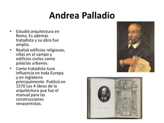 Andrea Palladio
• Estudió arquitectura en
Roma. Es además
tratadista y su obra fue
amplia.
• Realizó edificios religiosos,
villas en el campo y
edificios civiles como
palacios urbanos.
• Como tratadista tuvo
influencia en toda Europa
y en Inglaterra
principalmente. Publicó en
1570 Los 4 libros de la
arquitectura que fue el
manual para las
construcciones
renacentistas.
 