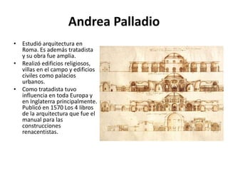 Andrea Palladio
• Estudió arquitectura en
Roma. Es además tratadista
y su obra fue amplia.
• Realizó edificios religiosos,
villas en el campo y edificios
civiles como palacios
urbanos.
• Como tratadista tuvo
influencia en toda Europa y
en Inglaterra principalmente.
Publicó en 1570 Los 4 libros
de la arquitectura que fue el
manual para las
construcciones
renacentistas.
 