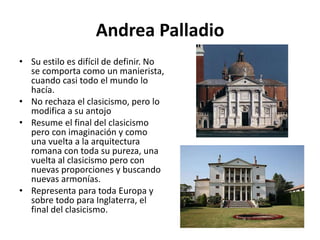 Andrea Palladio
• Su estilo es difícil de definir. No
se comporta como un manierista,
cuando casi todo el mundo lo
hacía.
• No rechaza el clasicismo, pero lo
modifica a su antojo
• Resume el final del clasicismo
pero con imaginación y como
una vuelta a la arquitectura
romana con toda su pureza, una
vuelta al clasicismo pero con
nuevas proporciones y buscando
nuevas armonías.
• Representa para toda Europa y
sobre todo para Inglaterra, el
final del clasicismo.
 