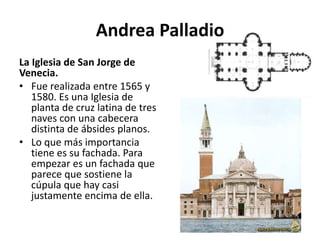 Andrea Palladio
La Iglesia de San Jorge de
Venecia.
• Fue realizada entre 1565 y
1580. Es una Iglesia de
planta de cruz latina de tres
naves con una cabecera
distinta de ábsides planos.
• Lo que más importancia
tiene es su fachada. Para
empezar es un fachada que
parece que sostiene la
cúpula que hay casi
justamente encima de ella.
 