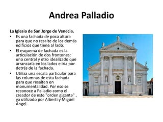 Andrea Palladio
La Iglesia de San Jorge de Venecia.
• Es una fachada de poca altura
para que no resalte de los demás
edificios que tiene al lado.
• El esquema de fachada es la
articulación de dos frontones:
uno central y otro idealizado que
arrancaría en los lados e iría por
detrás de la fachada.
• Utiliza una escala particular para
las columnas de esta fachada
para que resalten en
monumentalidad. Por eso se
reconoce a Palladio como el
creador de este "orden gigante" ,
ya utilizado por Alberti y Miguel
Ángel.
 