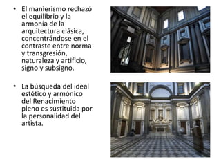 • El manierismo rechazó
el equilibrio y la
armonía de la
arquitectura clásica,
concentrándose en el
contraste entre norma
y transgresión,
naturaleza y artificio,
signo y subsigno.
• La búsqueda del ideal
estético y armónico
del Renacimiento
pleno es sustituida por
la personalidad del
artista.
 