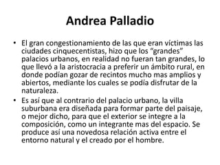 Andrea Palladio
• El gran congestionamiento de las que eran víctimas las
ciudades cinquecentistas, hizo que los “grandes”
palacios urbanos, en realidad no fueran tan grandes, lo
que llevó a la aristocracia a preferir un ámbito rural, en
donde podían gozar de recintos mucho mas amplios y
abiertos, mediante los cuales se podía disfrutar de la
naturaleza.
• Es así que al contrario del palacio urbano, la villa
suburbana era diseñada para formar parte del paisaje,
o mejor dicho, para que el exterior se integre a la
composición, como un integrante mas del espacio. Se
produce así una novedosa relación activa entre el
entorno natural y el creado por el hombre.
 