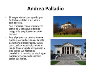 Andrea Palladio
• El mayor éxito conseguido por
Palladio se debe a sus villas
campestres.
• Son tratadas como verdaderos
templos y consigue además
integrar la arquitectura con el
paisaje.
• Fue el precursor de una nueva
tipología arquitectónica: la villa
palladiana o suburbana, cuyas
características principales eran
las de formar parte del paisaje y
que todas sus fachadas
quedaban a la vista, es decir que
podían ser apreciadas desde
todos sus lados.
 