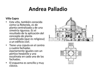 Andrea Palladio
Villa Capra
• Esta villa, también conocida
como La Rotonda, es de
planta centralizada y de una
simetría rigurosa. Es el
resultado de la aplicación del
concepto de planta
centralizada (que es religiosa)
a un edificio civil.
• Tiene una cúpula en el centro
y cuatro fachadas
exactamente iguales con un
pórtico hexástilo y una
escalinata en cada una de las
fachadas.
• El esquema es sencillo y muy
clásico.
 