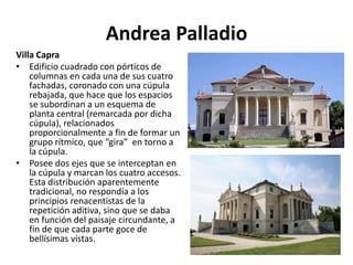 Andrea Palladio
Villa Capra
• Edificio cuadrado con pórticos de
columnas en cada una de sus cuatro
fachadas, coronado con una cúpula
rebajada, que hace que los espacios
se subordinan a un esquema de
planta central (remarcada por dicha
cúpula), relacionados
proporcionalmente a fin de formar un
grupo rítmico, que “gira” en torno a
la cúpula.
• Posee dos ejes que se interceptan en
la cúpula y marcan los cuatro accesos.
Esta distribución aparentemente
tradicional, no respondía a los
principios renacentistas de la
repetición aditiva, sino que se daba
en función del paisaje circundante, a
fin de que cada parte goce de
bellísimas vistas.
 