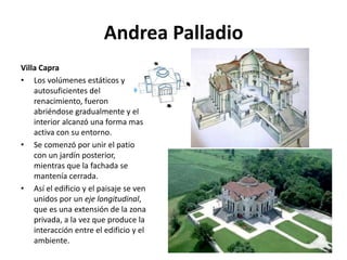 Andrea Palladio
Villa Capra
• Los volúmenes estáticos y
autosuficientes del
renacimiento, fueron
abriéndose gradualmente y el
interior alcanzó una forma mas
activa con su entorno.
• Se comenzó por unir el patio
con un jardín posterior,
mientras que la fachada se
mantenía cerrada.
• Así el edificio y el paisaje se ven
unidos por un eje longitudinal,
que es una extensión de la zona
privada, a la vez que produce la
interacción entre el edificio y el
ambiente.
 
