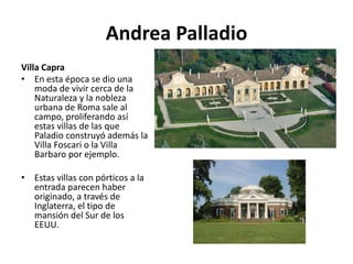Andrea Palladio
Villa Capra
• En esta época se dio una
moda de vivir cerca de la
Naturaleza y la nobleza
urbana de Roma sale al
campo, proliferando así
estas villas de las que
Paladio construyó además la
Villa Foscari o la Villa
Barbaro por ejemplo.
• Estas villas con pórticos a la
entrada parecen haber
originado, a través de
Inglaterra, el tipo de
mansión del Sur de los
EEUU.
 