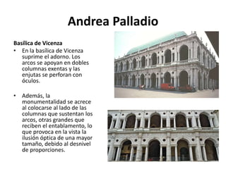 Andrea Palladio
Basílica de Vicenza
• En la basílica de Vicenza
suprime el adorno. Los
arcos se apoyan en dobles
columnas exentas y las
enjutas se perforan con
óculos.
• Además, la
monumentalidad se acrece
al colocarse al lado de las
columnas que sustentan los
arcos, otras grandes que
reciben el entablamento, lo
que provoca en la vista la
ilusión óptica de una mayor
tamaño, debido al desnivel
de proporciones.
 