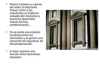 • Parece trastocar y a poner
del revés al clasicismo.
Parece como si los
arquitectos se hubieran
cansado del clasicismo y
quisieran desarrollar
nuevas formas,
combinaciones...
• Ya no existe una relación
armónica entre los
elementos y se genera una
sensación de inquietud, de
descompensación.
• A veces aparece una
tensión entre elementos
opuestos.
 