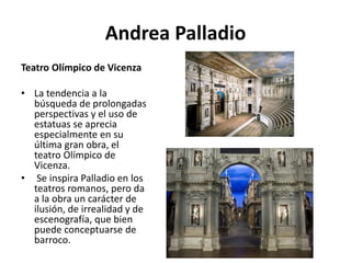 Andrea Palladio
Teatro Olímpico de Vicenza
• La tendencia a la
búsqueda de prolongadas
perspectivas y el uso de
estatuas se aprecia
especialmente en su
última gran obra, el
teatro Olímpico de
Vicenza.
• Se inspira Palladio en los
teatros romanos, pero da
a la obra un carácter de
ilusión, de irrealidad y de
escenografía, que bien
puede conceptuarse de
barroco.
 