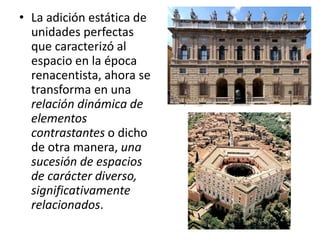 • La adición estática de
unidades perfectas
que caracterizó al
espacio en la época
renacentista, ahora se
transforma en una
relación dinámica de
elementos
contrastantes o dicho
de otra manera, una
sucesión de espacios
de carácter diverso,
significativamente
relacionados.
 