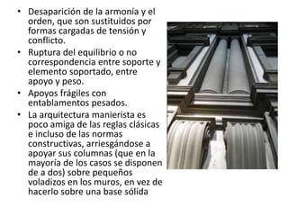 • Desaparición de la armonía y el
orden, que son sustituidos por
formas cargadas de tensión y
conflicto.
• Ruptura del equilibrio o no
correspondencia entre soporte y
elemento soportado, entre
apoyo y peso.
• Apoyos frágiles con
entablamentos pesados.
• La arquitectura manierista es
poco amiga de las reglas clásicas
e incluso de las normas
constructivas, arriesgándose a
apoyar sus columnas (que en la
mayoría de los casos se disponen
de a dos) sobre pequeños
voladizos en los muros, en vez de
hacerlo sobre una base sólida
 