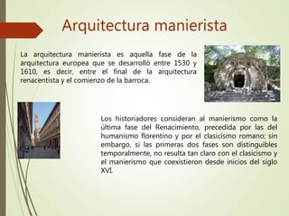 Arquitectura manierista
La arquitectura manierista es aquella fase de la
arquitectura europea que se desarrolló entre 1530 y
1610, es decir, entre el final de la arquitectura
renacentista y el comienzo de la barroca.
Los historiadores consideran al manierismo como la
última fase del Renacimiento, precedida por las del
humanismo florentino y por el clasicismo romano; sin
embargo, si las primeras dos fases son distinguibles
temporalmente, no resulta tan claro con el clasicismo y
el manierismo que coexistieron desde inicios del siglo
XVI.
 
