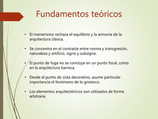 Fundamentos teóricos
• El manierismo rechaza el equilibrio y la armonía de la
arquitectura clásica.
• Se concentra en el contraste entre norma y transgresión,
naturaleza y artificio, signo y subsigno.
• El punto de fuga no se concluye en un punto focal, como
en la arquitectura barroca.
• Desde el punto de vista decorativo, asume particular
importancia el fenómeno de lo grotesco.
• Los elementos arquitectónicos son utilizados de forma
arbitraria.
 