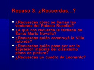 Repaso 3. ¿Recuerdas...?

   ¿Recuerdas cómo se llaman las
    ventanas del Palacio Rucellai?
   ¿A qué nos recuerda la fachada de
    Santa María Novella?
   ¿Recuerdas quién construyó la Villa
    rotonda?
   ¿Recuerdas quién pasa por ser la
    expresión máxima del clasicismo
    pleno en pintura?
   ¿Recuerdas un cuadro de Leonardo?
 