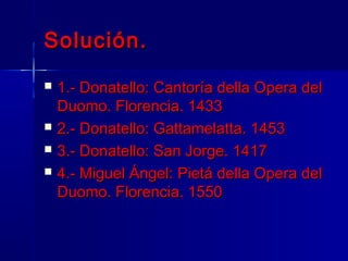 Solución.
   1.- Donatello: Cantoría della Opera del
    Duomo. Florencia. 1433
   2.- Donatello: Gattamelatta. 1453
   3.- Donatello: San Jorge. 1417
   4.- Miguel Ángel: Pietá della Opera del
    Duomo. Florencia. 1550
 