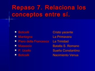 Repaso 7. Relaciona los
conceptos entre sí.

   Boticelli               Cristo yacente
   Mantegna                La Primavera
   Piero della Francesca   La Trinidad
   Massacio                Batalla S. Romano
   P. Ucello               Sueño Constantino
   Boticelli               Nacimiento Venus
 