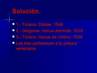 Solución.
   1.- Tiziano: Dánae. 1546
   2.- Giogione: Venus dormida. 1510
   3.- Tiziano: Venus de Urbino. 1538
   Las tres pertenecen a la pintura
    veneciana
 
