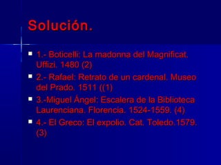 Solución.
   1.- Boticelli: La madonna del Magnificat.
    Uffizi. 1480 (2)
   2.- Rafael: Retrato de un cardenal. Museo
    del Prado. 1511 ((1)
   3.-Miguel Ángel: Escalera de la Biblioteca
    Laurenciana. Florencia. 1524-1559. (4)
   4.- El Greco: El expolio. Cat. Toledo.1579.
    (3)
 