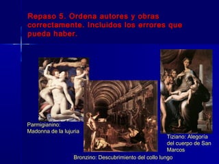 Repaso 5. Ordena autores y obras
correctamente. Incluidos los errores que
pueda haber.




Parmigianino:
Madonna de la lujuria
                                                        Tiziano: Alegoría
                                                        del cuerpo de San
                                                        Marcos
                  Bronzino: Descubrimiento del collo lungo
 