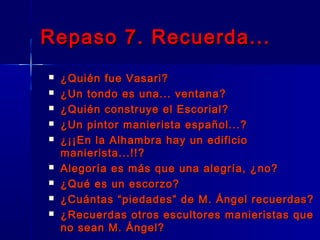 Repaso 7. Recuerda...
   ¿Quién fue Vasari?
   ¿Un tondo es una... ventana?
   ¿Quién construye el Escorial?
   ¿Un pintor manierista español...?
   ¿¡¡En la Alhambra hay un edificio
    manierista...!!?
   Alegoría es más que una alegría, ¿no?
   ¿Qué es un escorzo?
   ¿Cuántas “piedades” de M. Ángel recuerdas?
   ¿Recuerdas otros escultores manieristas que
    no sean M. Ángel?
 