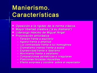 Manierismo.
Características
   Oposición a la rigidez de la norma clásica.
   Mayor libertad creativa (“a su maniera”)
   Liderazgo máximo de Miguel Ángel
   Provocación anticlásica
    –   Tensión frente a equilibrio
    –   Agobio frente a amplitud
    –   Luz contrastada frente a luz homogénea
    –   Cromatismo intenso frente a suave
    –   Expresividad frente a idealismo
    –   Movimiento frente a estatismo
    –   Composiciones asimétricas e irregulares
    –   Posiciones forzadas imposibles
    –   Efecto sorpresa y zozobra sobre el espectador
 