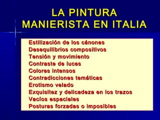 LA PINTURA
MANIERISTA EN ITALIA
   Estilización de los cánones
   Desequilibrios compositivos
   Tensión y movimiento
   Contraste de luces
   Colores intensos
   Contradicciones temáticas
   Erotismo velado
   Exquisitez y delicadeza en los trazos
   Vacíos espaciales
   Posturas forzadas o imposibles
 