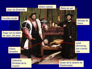 Globo celeste
                                          Reloj de sol
     Jean de Dinteville


Crucifijo oculto
                                                          George de
                                                          Selve



Daga con la edad
de Jean, 29 años


                                                         Laúd
                                                         (Armonía),
       Globo                                             con cuerda
       terrestre                                         rota


          Calavera:
          Símbolo de la                   Suelo de la abadía de
          muerte                          Westminster
 