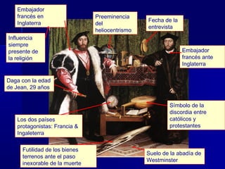 Embajador
   francés en                  Preeminencia
                                                Fecha de la
   Inglaterra                  del
                                                entrevista
                               heliocentrismo
Influencia
siempre
presente de                                                   Embajador
la religión                                                   francés ante
                                                              Inglaterra

Daga con la edad
de Jean, 29 años


                                                        Símbolo de la
                                                        discordia entre
   Los dos países                                       católicos y
   protagonistas: Francia &                             protestantes
   Ingaleterra

     Futilidad de los bienes
                                                Suelo de la abadía de
     terrenos ante el paso
                                                Westminster
     inexorable de la muerte
 