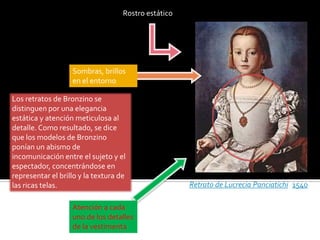 Los retratos de Bronzino se
distinguen por una elegancia
estática y atención meticulosa al
detalle. Como resultado, se dice
que los modelos de Bronzino
ponían un abismo de
incomunicación entre el sujeto y el
espectador, concentrándose en
representar el brillo y la textura de
las ricas telas. Retrato de Lucrecia Panciatichi (1540).
Rostro estático
Atención a cada
uno de los detalles
de la vestimenta
Sombras, brillos
en el entorno
 