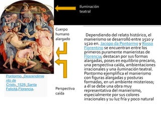 .
Dependiendo del relato histórico, el
manierismo se desarrolló entre 1510 y
1520 en. Jacopo da Pontormo y Rosso
Fiorentino se encuentran entre los
primeros puramente manieristas de
Florencia; destacan por sus formas
alargadas, poses en equilibrio precario,
una perspectiva caída, ambientaciones
irracionales y una iluminación teatral.
Pontormo ejemplifica el manierismo
con figuras alargadas y posturas
formadas, en un ambiente misterioso;
a él se debe una obra muy
representativa del manierismo,
especialmente por sus colores
irracionales y su luz fría y poco natural
Pontormo, Descendimie
nto de
Cristo, 1528; Santa
Felicità,Florencia.
Cuerpo
humano
alargado
Iluminación
teatral
Perspectiva
caída
 