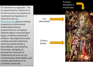 El manierismo exagerado .Tras
la representación realista de la
forma humana y la maestría en
la perspectiva lograda en el
Clasicismo del Alto
Renacimiento, algunos artistas
empezaron a distorsionar
deliberadamente las
proporciones en un espacio
desarticulado e irracional para
lograr un efecto emocional y
artístico. Hay aspectos en este
sentido en la obra del Greco,
como los colores ácidos y
discordantes, una anatomía
torturada y alargada, la
perspectiva irracional, el
tratamiento de la luz en sus
composiciones abarrotadas, que
encajan plenamente en la
corriente manierista.
Colores
ácidos
Cuerpos
alargados e
irracionales
Luz
abarrotada
 