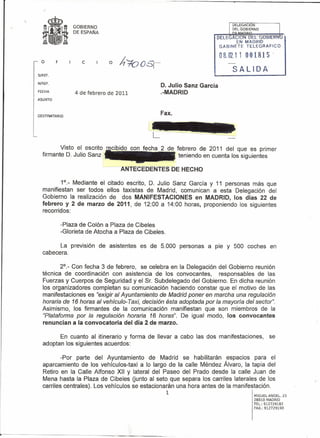 GOBIERNO
                 DE ESPAÑA

                                                                                EN MADRID
                                                                         GABINETE  TELEGRAFICO

                                                                         08.0Z 11 001815
  o      F           e
                                                                             SALIDA
S/REF.

N/REF.
                                                  D. Julio Sanz García
FECHA
                  4 de febrero de 2011            .-MADRID
ASUNTO




DESTINATARIO
                                                  Fax.




         Visto el escrito recibido con fecha 2 de febrero de 2011 del que es primer
  firmante D. Julio Sanz                           teniendo en cuenta los siguientes

                              --Al'JTECEDENTES             DE HECHO

          1°._ Mediante el    citado escrito, D. Julio Sanz García y 11 personas más que
  manifiestan ser todos       ellos taxistas de Madrid, comunican a esta Delegación del
  Gobierno la realización      de dos MANIFESTACIONES en MADRID, los días 22 de
  febrero y 2 de marzo        de 2011, de 12:00 a 14:00 horas, proponiendo los siguientes
  recorridos:

             -Plaza de Colón a Plaza de Cibeles
             -Glorieta de Atocha a Plaza de Cibeles.

        La previsión de asistentes es de 5.000 personas a pie y 500 coches en
  cabecera.

         2°._ Con fecha 3 de febrero, se celebra en la Delegación del Gobierno reunión
  técnica de coordinación con asistencia de los convocantes,          responsables de las
  Fuerzas y Cuerpos de Seguridad y el Sr. Subdelegado del Gobierno. En dicha reunión
  los organizadores completan su comunicación haciendo constar que el motivo de las
  manifestaciones es "exigir al Ayuntamiento de Madrid poner en marcha una regulación
  horaria de 16 horas al vehícufo- Taxi, decisión ésta adoptada por la mayoría del sector'.
  Asimismo, los firmantes de la comunicación manifiestan que son miembros de la
  "Plataforma por la regulación horaria 16 horas". De igual modo, los convocantes
  renuncian a la convocatoria del día 2 de marzo.

        En cuanto al itinerario y forma de llevar a cabo las dos manifestaciones,           se
  adoptan los siguientes acuerdos:

          -Por parte del Ayuntamiento de Madrid se habilitarán espacios para el
  aparcamiento de los vehículos-taxi a lo largo de la calle Méndez Álvaro, la tapia del
  Retiro en la Calle Alfonso XII y lateral del Paseo del Prado desde la calle Juan de
  Mena hasta la Plaza de Cibeles (junto al seto que separa los carriles laterales de los
  carriles centrales). Los vehículos se estacionarán una hora antes de la manifestación.
                                                       1
                                                                                     MIGUEL ANGEL. 25
                                                                                     28010 MADRID
                                                                                     TEL.: 912729182
                                                                                     FAX.: 912729190
 