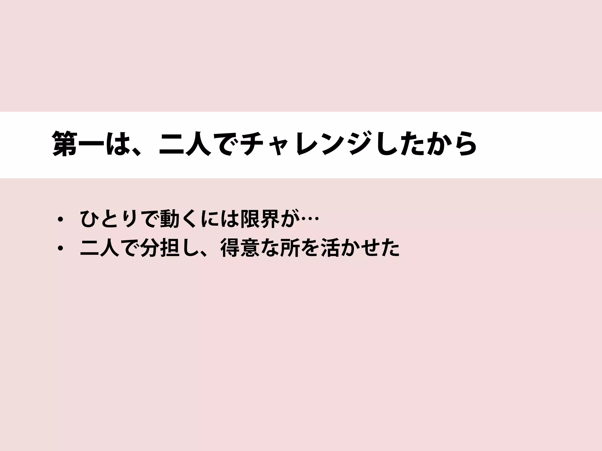 第一は、二人でチャレンジしたから
• ひとりで動くには限界が…
• 二人で分担し、得意な所を活かせた
 