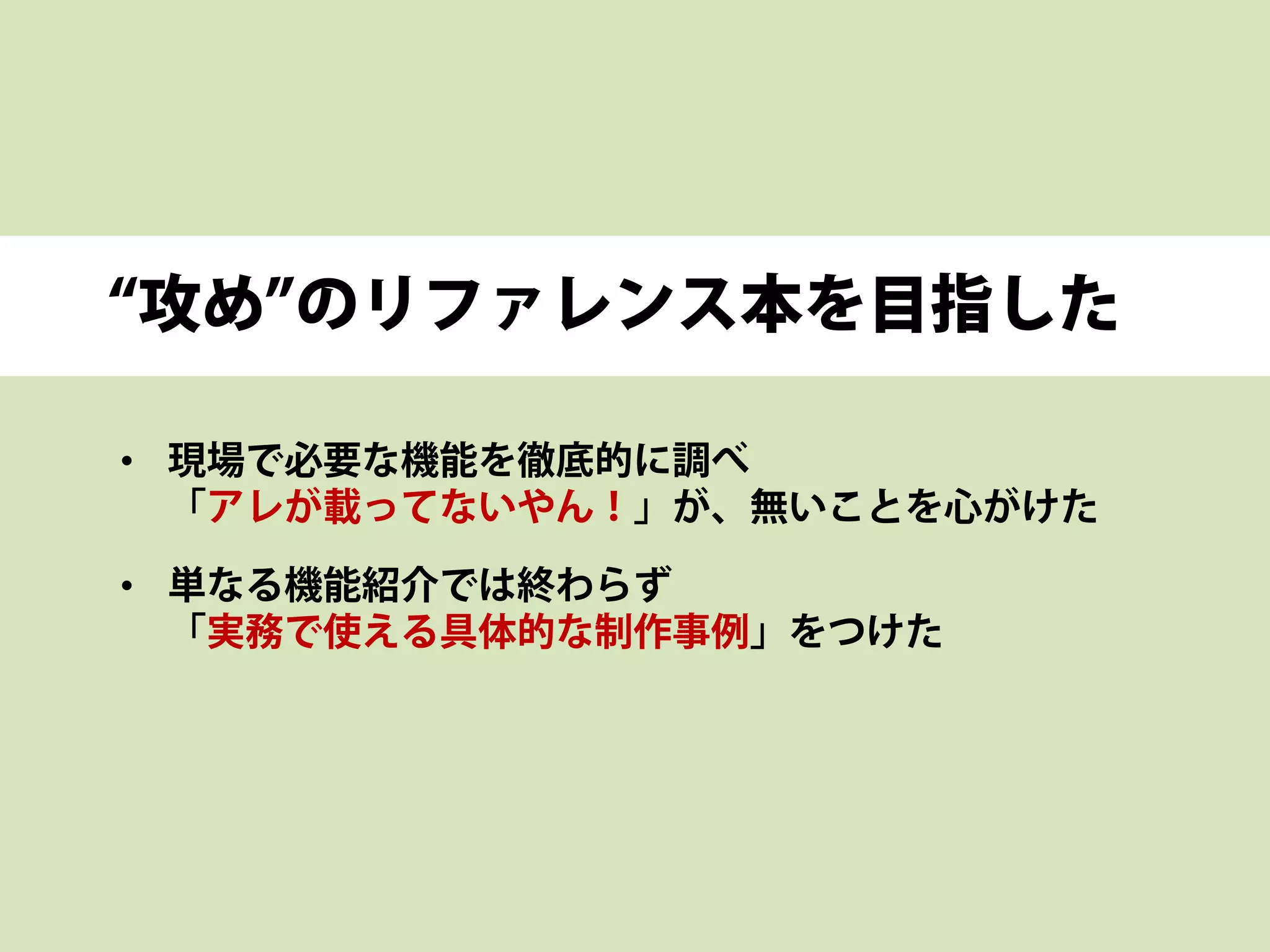 “攻め”のリファレンス本を目指した
• 現場で必要な機能を徹底的に調べ
「アレが載ってないやん！」が、無いことを心がけた
• 単なる機能紹介では終わらず
「実務で使える具体的な制作事例」をつけた
 