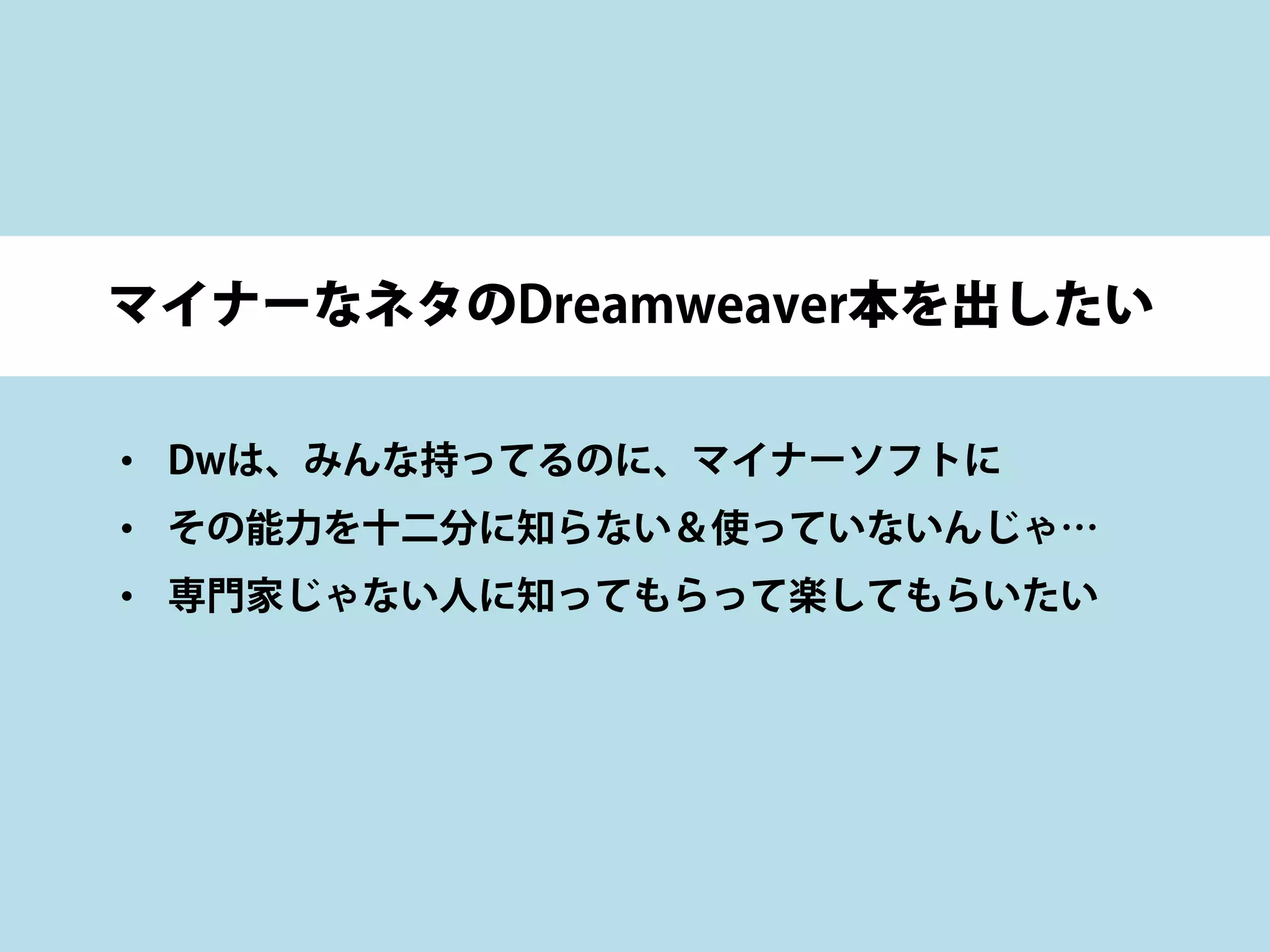 マイナーなネタのDreamweaver本を出したい
• Dwは、みんな持ってるのに、マイナーソフトに
• その能力を十二分に知らない＆使っていないんじゃ…
• 専門家じゃない人に知ってもらって楽してもらいたい
 