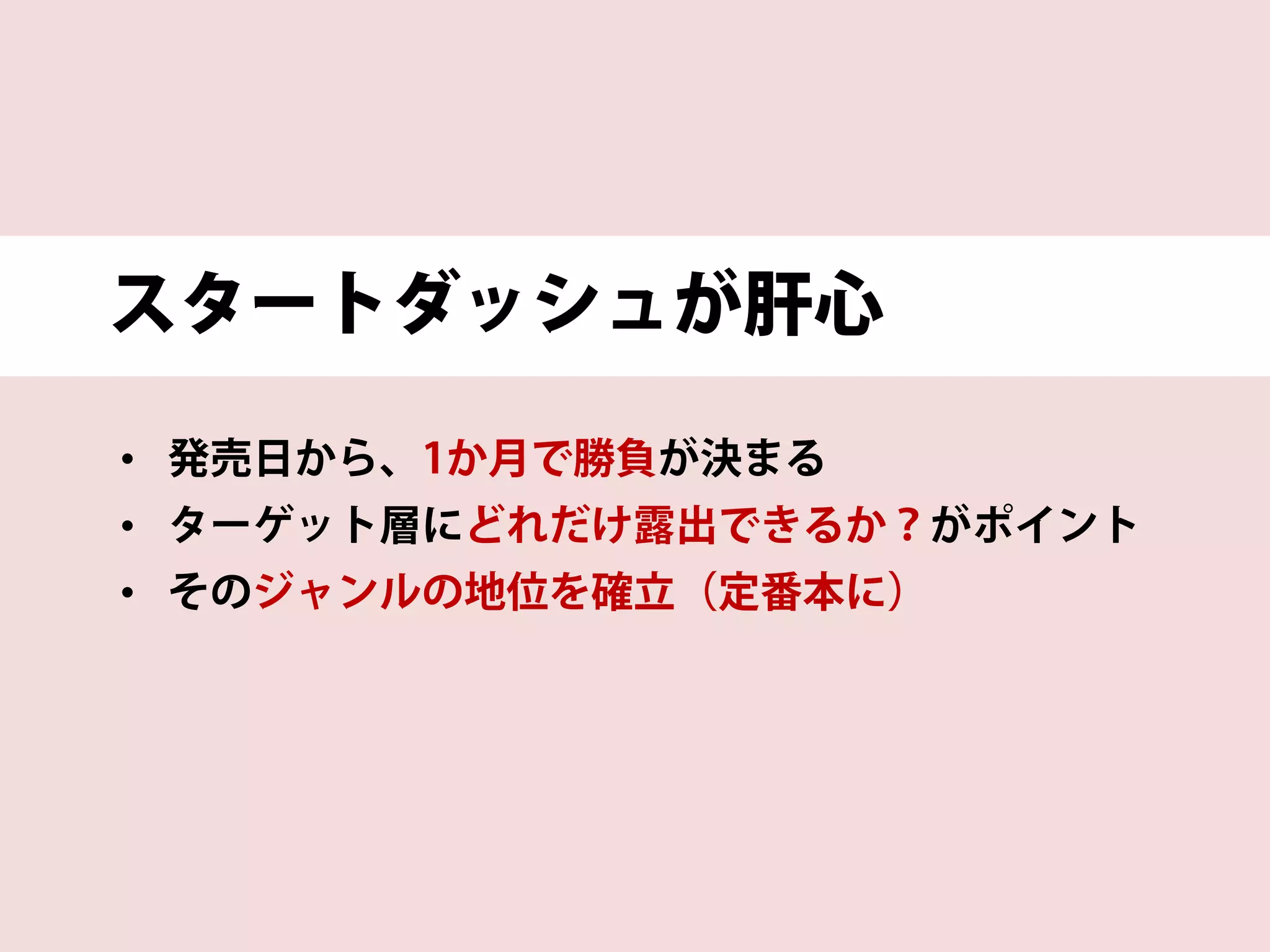 スタートダッシュが肝心
• 発売日から、1か月で勝負が決まる
• ターゲット層にどれだけ露出できるか？がポイント
• そのジャンルの地位を確立（定番本に）
 