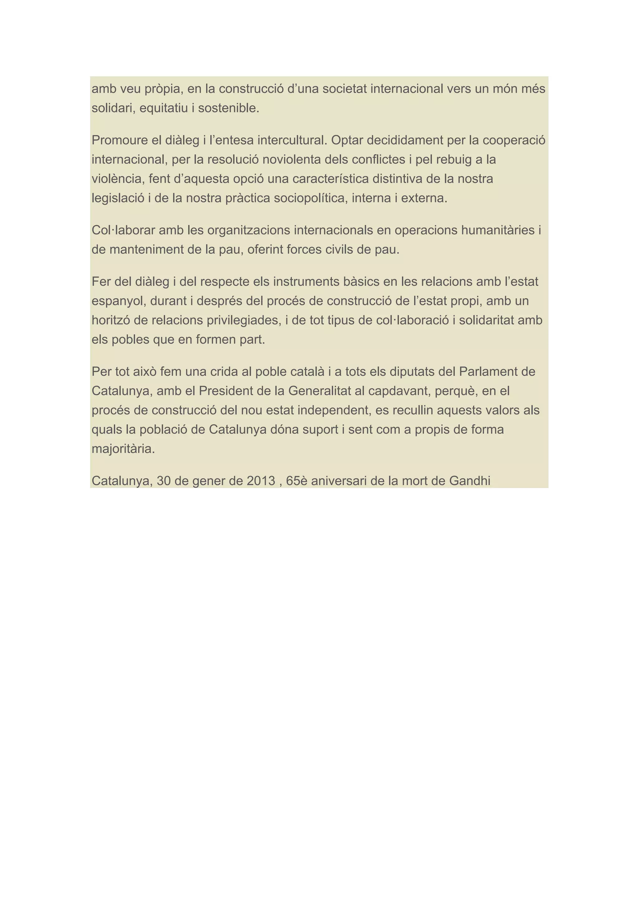 amb veu pròpia, en la construcció d’una societat internacional vers un món més
solidari, equitatiu i sostenible.
Promoure el diàleg i l’entesa intercultural. Optar decididament per la cooperació
internacional, per la resolució noviolenta dels conflictes i pel rebuig a la
violència, fent d’aquesta opció una característica distintiva de la nostra
legislació i de la nostra pràctica sociopolítica, interna i externa.
Col·laborar amb les organitzacions internacionals en operacions humanitàries i
de manteniment de la pau, oferint forces civils de pau.
Fer del diàleg i del respecte els instruments bàsics en les relacions amb l’estat
espanyol, durant i després del procés de construcció de l’estat propi, amb un
horitzó de relacions privilegiades, i de tot tipus de col·laboració i solidaritat amb
els pobles que en formen part.
Per tot això fem una crida al poble català i a tots els diputats del Parlament de
Catalunya, amb el President de la Generalitat al capdavant, perquè, en el
procés de construcció del nou estat independent, es recullin aquests valors als
quals la població de Catalunya dóna suport i sent com a propis de forma
majoritària.
Catalunya, 30 de gener de 2013 , 65è aniversari de la mort de Gandhi
	
  

 
