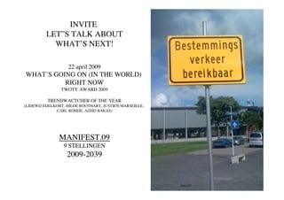 INVITE
         LET”S TALK ABOUT
           WHAT’S NEXT!

                   22 april 2009
WHAT’S GOING ON (IN THE WORLD)
          RIGHT NOW
                TWOTY AWARD 2009

          TRENDWACTCHER OF THE YEAR
(LIDEWIJ EDELKORT, HILDE ROOTHART, JUSTIEN MARSEILLE,
              CARL ROHDE, ADJID BAKAS)




               MANIFEST.09
                 9 STELLINGEN
                  2009-2039
 