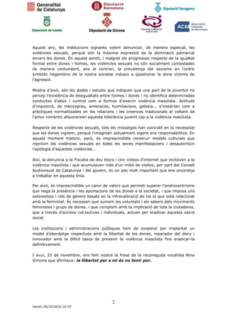 2
Versió 28/10/2016.10:57
Aquest any, les institucions signants volem denunciar, de manera especial, les
violències sexuals, perquè són la màxima expressió de la dominació patriarcal
envers les dones. En aquest sentit, i malgrat els progressos respecte de la igualtat
formal entre dones i homes, les violències sexuals no són socialment contestades
de manera contundent, ans al contrari, la prevalença del sexisme en l’ordre
simbòlic hegemònic de la nostra societat indueix a qüestionar la dona víctima de
l’agressió.
Mostra d’això, són les dades i estudis que indiquen que una part de la joventut no
percep l’existència de desigualtats entre homes i dones i no identifica determinades
conductes d’abús i control com a formes d’exercir violència masclista. Actituds
d’imposició, de menyspreu, amenaces, humiliacions, gelosia... s’instal·len com a
pràctiques normalitzades en les relacions i les creences tradicionals al voltant de
l’amor romàntic afavoreixen aquesta tolerància juvenil cap a la violència masclista.
Respecte de les violències sexuals, tots els missatges han coincidit en la necessitat
que les dones vigilem, perquè l’imaginari actualment vigent ens responsabilitza. En
aquest moment històric, però, és imprescindible construir models culturals que
reprovin les violències sexuals en totes les seves manifestacions i desautoritzin
l’apologia d’aquestes violències .
Així, la denuncia a la Fiscalia de deu blocs i cinc vídeos d'internet que incitaven a la
violència masclista i que acumulaven més d'un milió de visites, per part del Consell
Audiovisual de Catalunya i del govern, és un pas molt important que ens encoratja
a treballar en aquesta línia.
Per això, és imprescindible un canvi de valors que permeti superar l’androcentrisme
que nega la presència i les aportacions de les dones a la societat, i que imposa uns
estereotips i rols de gènere basats en la infravaloració de tot el que està relacionat
amb la feminitat. És necessari que sumem les voluntats i els sabers dels moviments
feministes i grups de dones, i que comptem amb la implicació de tota la ciutadania,
que a través d’accions col·lectives i individuals, actuen per eradicar aquesta xacra
social.
Les institucions i administracions públiques hem de cooperar per implantar un
model d’abordatge respectuós amb la llibertat de les dones, reparador del dany i
innovador amb la difícil tasca de prevenir la violència masclista fins eradicar-la
definitivament.
I avui, 25 de novembre, ens fem nostra la frase de la reconeguda vocalista Nina
Simone que afirmava: la llibertat per a mi és no tenir por.
 
