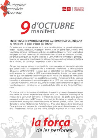 +   Autogovern
Democràcia
+

    Benestar
+




                 9             d’OCTUBRE
                               manifest
     EN DEFENSA DE L’AUTOGOVERN DE LA COMUNITAT VALENCIANA
     10 reflexions i 3 eixos d’acció per al futur
     Els valencians som una societat amb capacitat d’iniciativa, de generar empreses,
     treball i riquesa, d’estudiar, investigar i innovar. Som un poble obert, solidari, amb
     voluntat de conéixer i col·laborar amb tots els pobles d’Espanya. Tenim una tradició
     antiga per obrir-nos pas en tots els mercats del món i superar les dificultats puntuals,
     per greus que siguen. La majoria social de la Comunitat està formada per gent orgu-
     llosa de ser valenciana, orgullosa de tot allò que hem construït col·lectivament al llarg
     de la història, en confiança i esperança d’eixir d’esta crisi.                          v

     Cal, per tant, que en estos moments difícils, posem en valor els elements i principis
     que donen sentit a l’autogovern de la Comunitat Valenciana i a l’estructuració
     d’Espanya. Cal fer memòria i recordar que els socialistes vam ser la principal força
     política que va fer possible el 1982 una autonomia política àmplia, que fórem nosal-
     tres els que vam assentar i desenvolupar durant més d’una dècada les institucions
     autonòmiques, els que vam fer possible la cooficialitat i l’ensenyament del valencià
     i en valencià, els que vam impulsar i fer possible, el 2006, una reforma ambiciosa de
     l’Estatut d’Autonomia. Ahir com avui, amb la societat valenciana tornarem a posar en
     valor l’autogovern i construirem un projecte de futur sòlid per a la Comunitat Valen-
     ciana.                                                                              p

     Per contra, ens trobem en una situació greu, immersos en una crisi econòmica que
     ens afecta de manera especialment intensa, amb una Generalitat intervinguda, la
     imatge de la Comunitat per terra i el model de política i de gestió dels governs
     autonòmics valencians del PP trencat i desprestigiat. I tot això, en mig d’una ofensi-
     va de la dreta espanyola i valenciana contra els serveis públics, contra l’Estat del
     Benestar i contra l’Estat de les Autonomies. Tres pilars bàsics de la Constitució
     Espanyola que ens han permés uns nivells de progrés social, de creixement econò-
     mic i d’estabilitat política que mai havia conegut Espanya en la seua història.




                                   força
                               la les persones
                                de
 