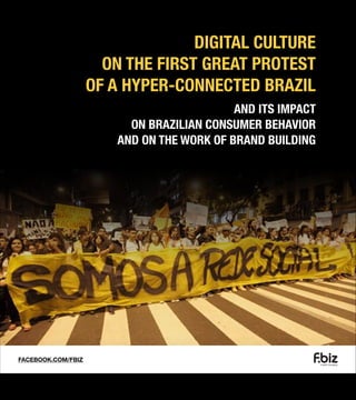DIGITAL CULTURE
ON THE FIRST GREAT PROTEST
OF A HYPER-CONNECTED BRAZIL
AND ITS IMPACT
ON BRAZILIAN CONSUMER BEHAVIOR
AND ON THE WORK OF BRAND BUILDING

FACEBOOK.COM/FBIZ

 