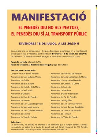 MANIFESTACIÓ
    EL PENEDÈS DIU NO ALS PEATGES,
EL PENEDÈS DIU SÍ AL TRANSPORT PÚBLIC
          DIVENDRES 18 DE JULIOL, A LES 20:30 H

Es convoca tots els penedesencs i les penedesenques a participar en la manifestació
cívica que es farà a Vilafranca del Penedès el divendres 18 de juliol, les 20:30 h,
sota el lema: “El Penedès diu no als peatges, el Penedès diu sí al transport públic”.

Punt de sortida: plaça de la Vila
Punt de trobada al final del recorregut: plaça de l’Estació

Institucions convocants:
Consell Comarcal de l’Alt Penedès                Ajuntament de Vilafranca del Penedès
Ajuntament de Sant Sadurní d’Anoia               Ajuntament de Santa Margarida i els Monjos
Ajuntament de Gelida                             Ajuntament d’Avinyonet del Penedès
Ajuntament de les Cabanyes                       Ajuntament de Castellet i la Gornal
Ajuntament de Castellví de la Marca              Ajuntament de Font-rubí
Ajuntament de la Granada      