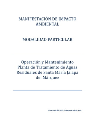MANIFESTACION DE IMPACTO
AMBIENTAL
MODALIDAD PARTICULAR
Operacion y Mantenimiento
Planta de Tratamiento de Aguas
Residuales de Santa María Jalapa
del Marquez
12 de Abril del 2013, Oaxaca de Juárez, Oax.
 