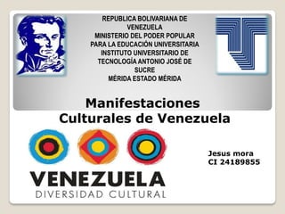 REPUBLICA BOLIVARIANA DE
VENEZUELA
MINISTERIO DEL PODER POPULAR
PARA LA EDUCACIÓN UNIVERSITARIA
INSTITUTO UNIVERSITARIO DE
TECNOLOGÍA ANTONIO JOSÉ DE
SUCRE
MÉRIDA ESTADO MÉRIDA
Manifestaciones
Culturales de Venezuela
Jesus mora
CI 24189855
 