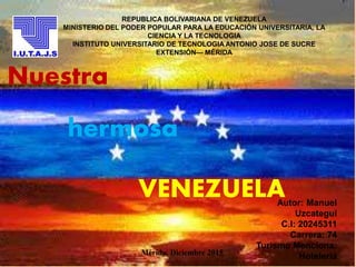 REPUBLICA BOLIVARIANA DE VENEZUELA
MINISTERIO DEL PODER POPULAR PARA LA EDUCACIÓN UNIVERSITARIA, LA
CIENCIA Y LA TECNOLOGIA
INSTITUTO UNIVERSITARIO DE TECNOLOGIA ANTONIO JOSE DE SUCRE
EXTENSIÓN— MÉRIDA
VENEZUELAAutor: Manuel
Uzcategui
C.I: 20245311
Carrera: 74
Turismo Menciona:
HoteleríaMérida, Diciembre 2015
Nuestra
hermosa
 