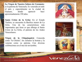 La Virgen de Nuestra Señora de Coromoto:
es la patrona de Venezuela. Es venerada en todo
el país y especialmente en la ciudad de
Guanare, donde apareció hace
aproximadamente 350 años.
Santo Cristo de la Grita: En el Estado
Táchira, se encuentra la Basílica menor de La
Grita. Una de las características más
importantes que tiene es que alberga al Santo
Cristo de La Grita, el patrono de los Andes
Venezolanos.
Virgen de la Chiquinquirá: Conocida
como "la Chinita", los zulianos la honran y la
veneran como su patrona. Con diversas
celebraciones en el mes de noviembre.
 